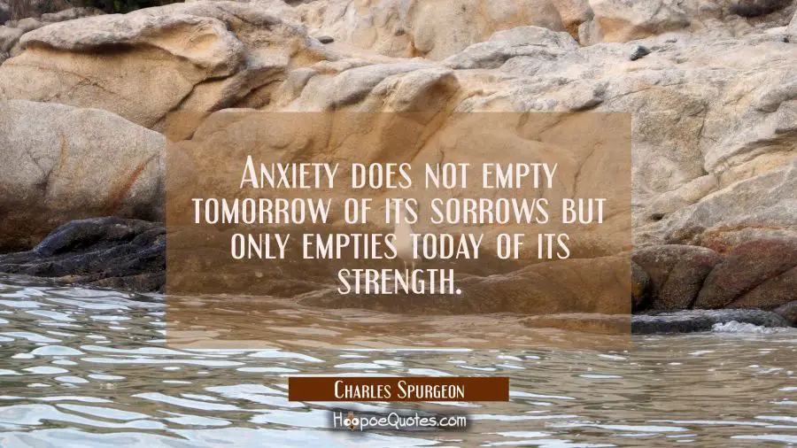 Anxiety does not empty tomorrow of its sorrows but only empties today of its strength. Charles Spurgeon Quotes