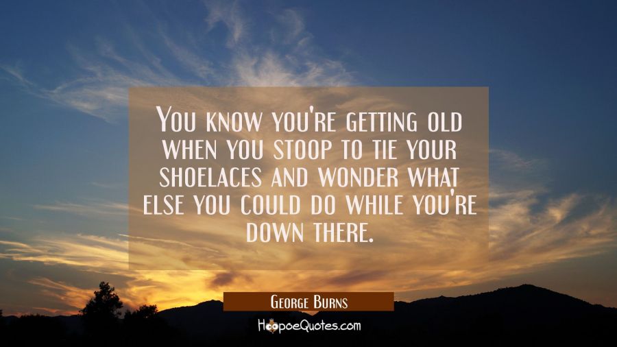 You know you're getting old when you stoop to tie your shoelaces and wonder what else you could do  George Burns Quotes