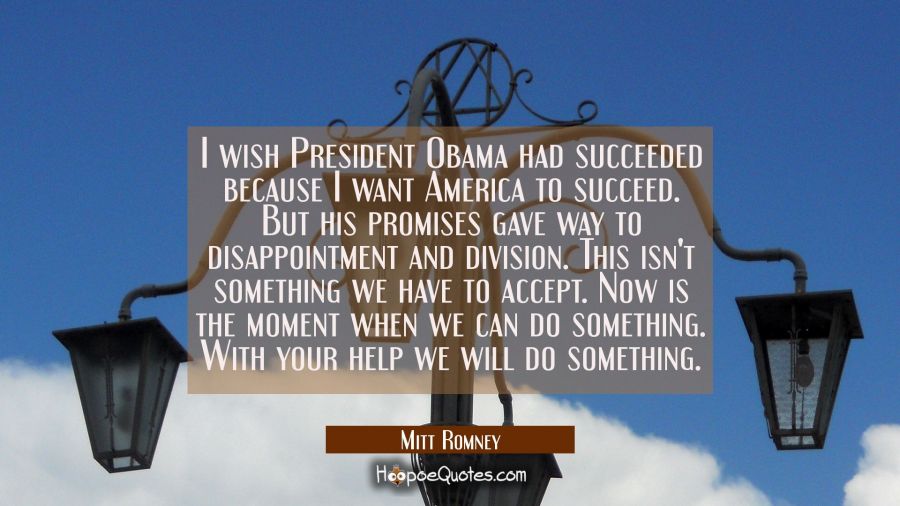 I wish President Obama had succeeded because I want America to succeed. But his promises gave way t Mitt Romney Quotes