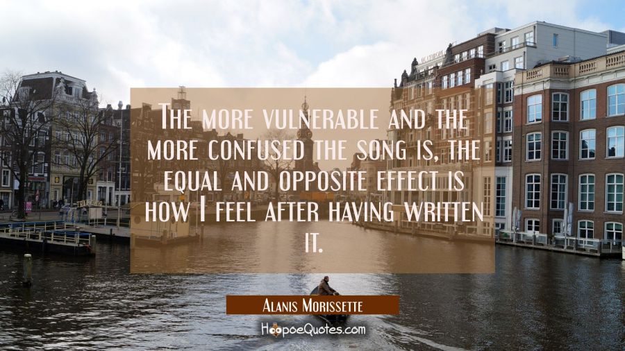 The more vulnerable and the more confused the song is the equal and opposite effect is how I feel a Alanis Morissette Quotes