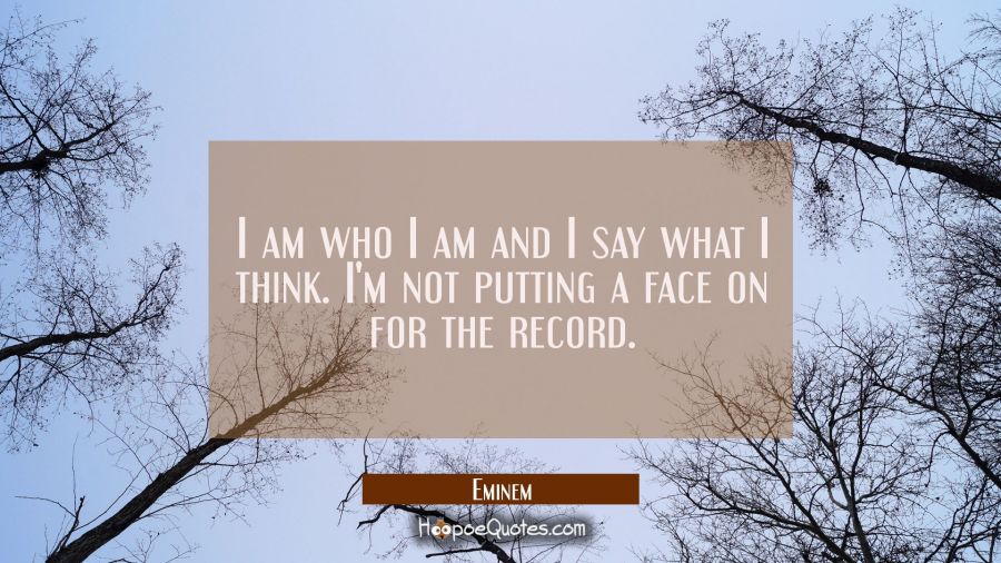I am who I am and I say what I think. I'm not putting a face on for the record. Eminem Quotes