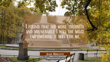 I found that the more truthful and vulnerable I was the more empowering it was for me. Alanis Morissette Quotes