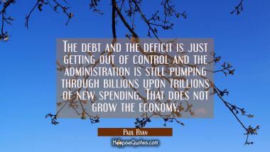 The debt and the deficit is just getting out of control and the administration is still pumping thr