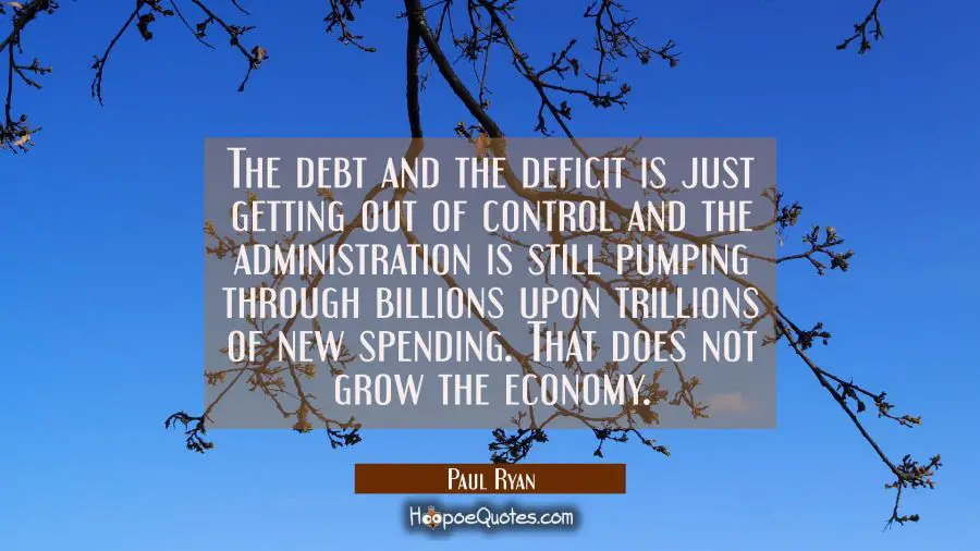 The debt and the deficit is just getting out of control and the administration is still pumping thr Paul Ryan Quotes