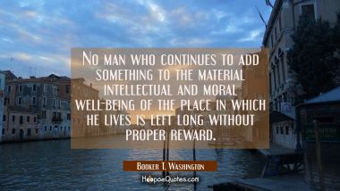 No man who continues to add something to the material intellectual and moral well-being of the plac
