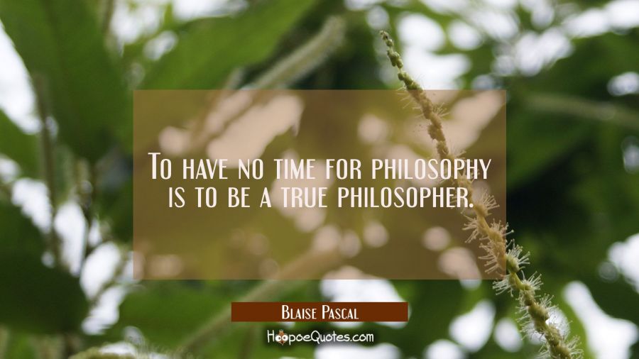 To have no time for philosophy is to be a true philosopher. Blaise Pascal Quotes