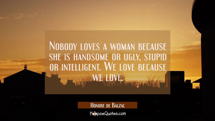 Nobody loves a woman because she is handsome or ugly stupid or intelligent. We love because we love Honore de Balzac Quotes