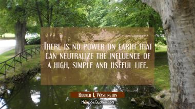 There is no power on earth that can neutralize the influence of a high simple and useful life. Booker T. Washington Quotes