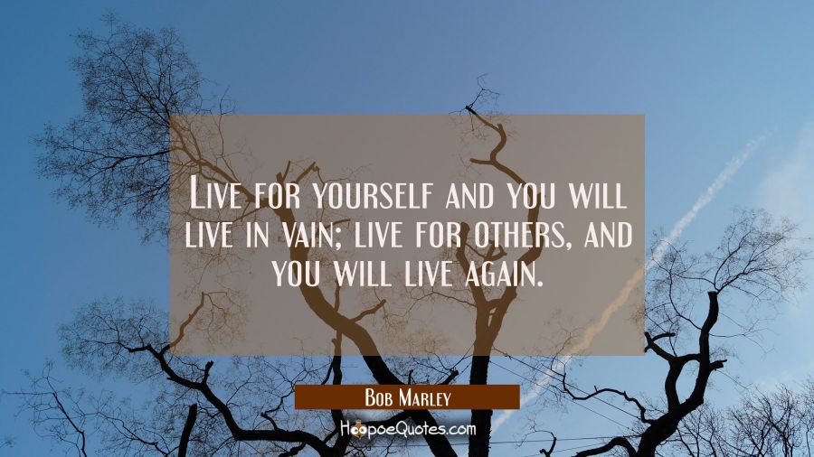 Live for yourself and you will live in vain; live for others, and you will live again. Bob Marley Quotes