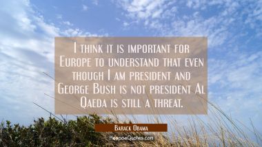 I think it is important for Europe to understand that even though I am president and George Bush is