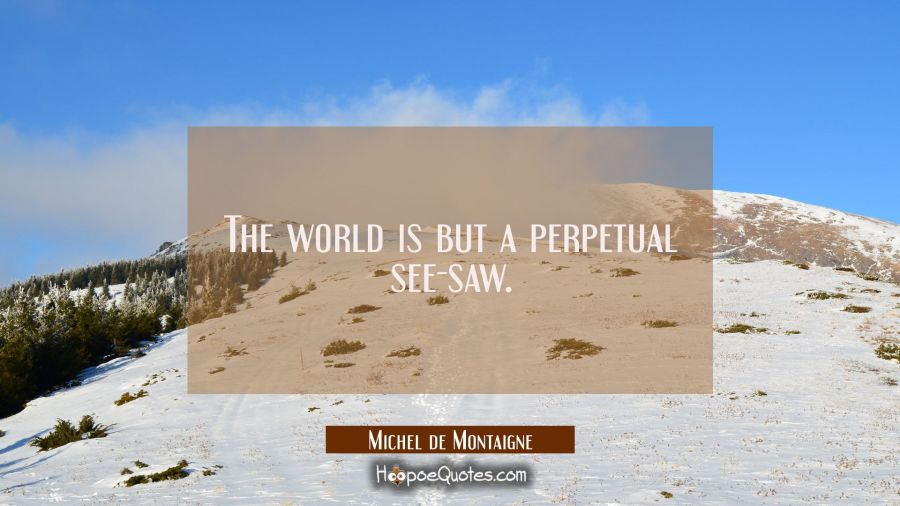 The world is but a perpetual see-saw. Michel de Montaigne Quotes