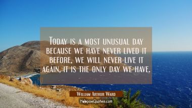 Today is a most unusual day because we have never lived it before, we will never live it again, it 