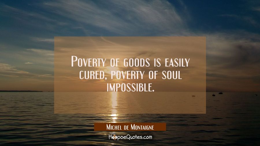 Poverty of goods is easily cured, poverty of soul impossible. Michel de Montaigne Quotes