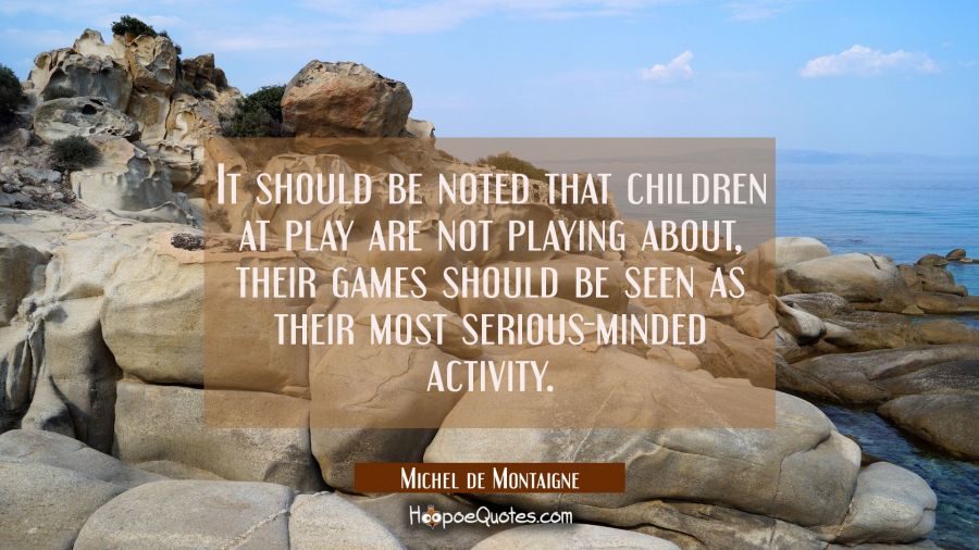 It should be noted that children at play are not playing about, their games should be seen as their Michel de Montaigne Quotes