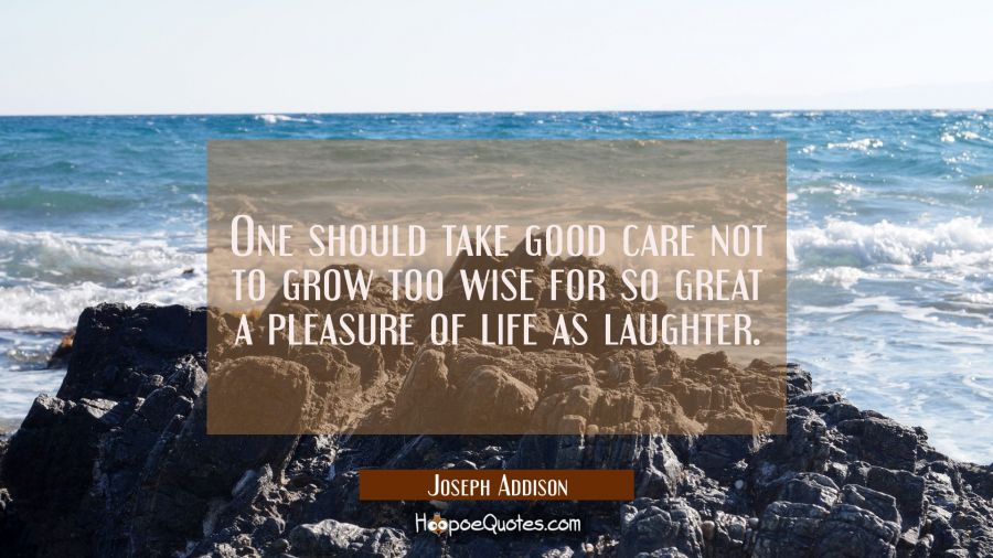 One should take good care not to grow too wise for so great a pleasure of life as laughter. Joseph Addison Quotes