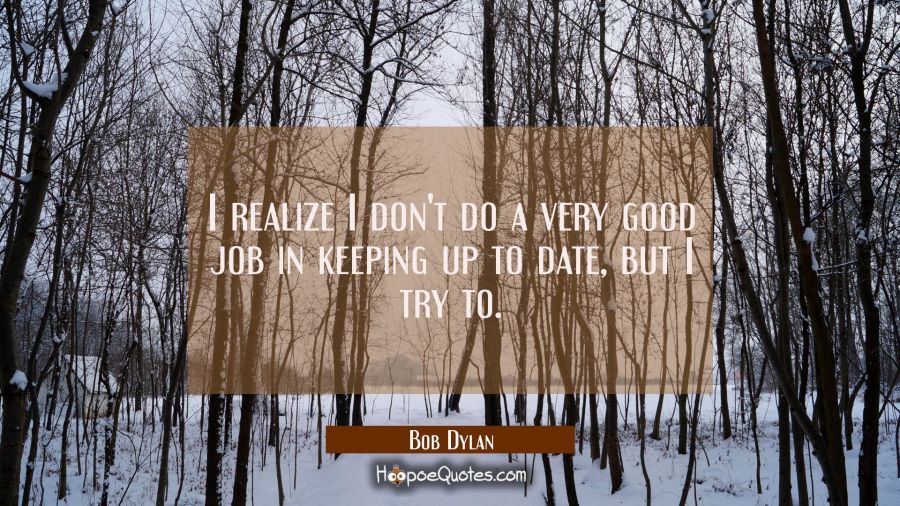 I realize I don't do a very good job in keeping up to date but I try to. Bob Dylan Quotes