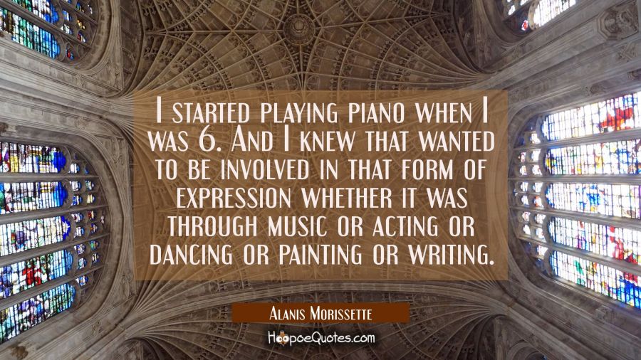 I started playing piano when I was 6. And I knew that wanted to be involved in that form of express Alanis Morissette Quotes