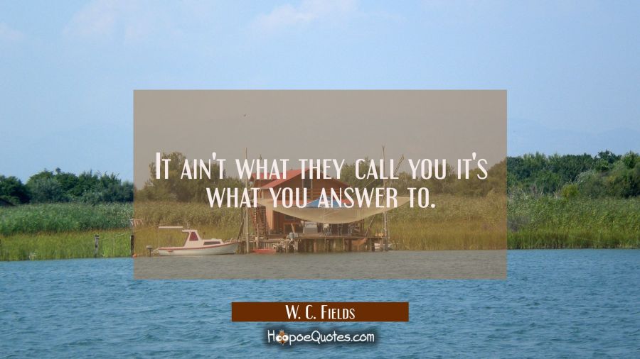 It ain't what they call you it's what you answer to. W. C. Fields Quotes