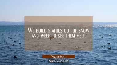 We build statues out of snow and weep to see them melt.