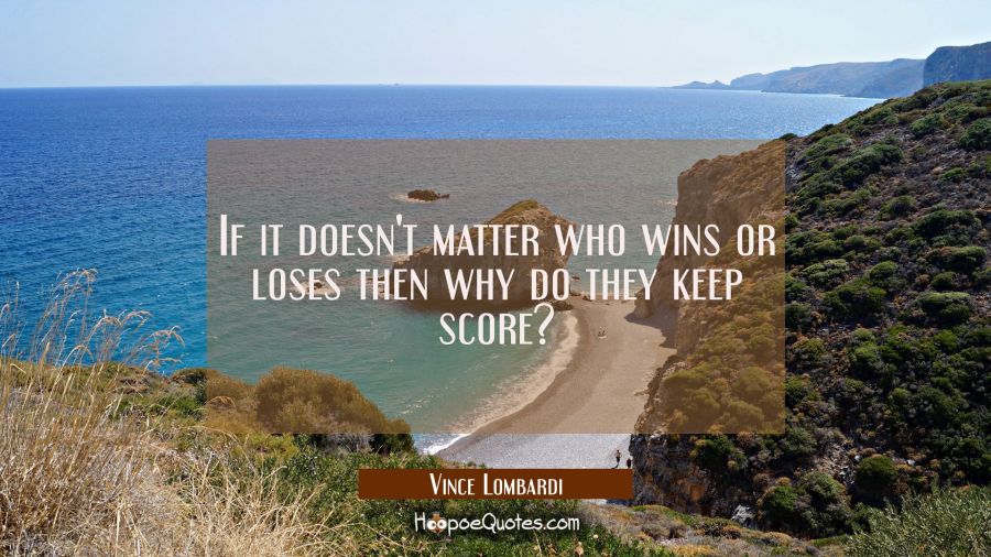 If it doesn't matter who wins or loses then why do they keep score? Vince Lombardi Quotes
