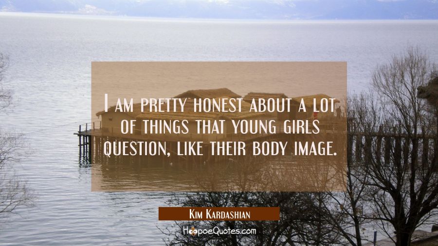 I am pretty honest about a lot of things that young girls question like their body image. Kim Kardashian Quotes