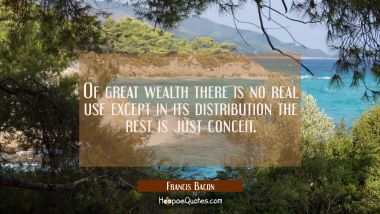 Of great wealth there is no real use except in its distribution the rest is just conceit. Francis Bacon Quotes