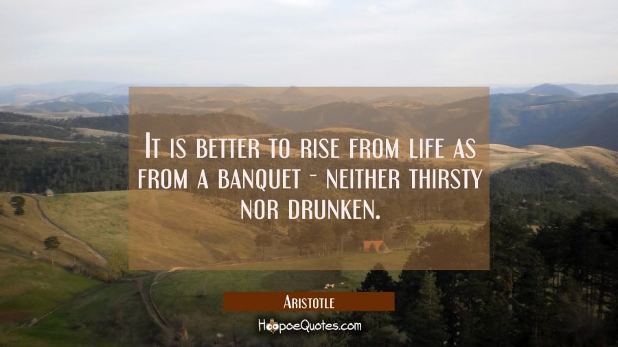 It is better to rise from life as from a banquet - neither thirsty nor drunken Aristotle Quotes