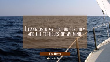 I hang onto my prejudices they are the testicles of my mind.