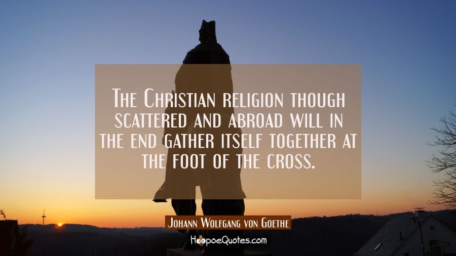 The Christian religion though scattered and abroad will in the end gather itself together at the fo Johann Wolfgang von Goethe Quotes