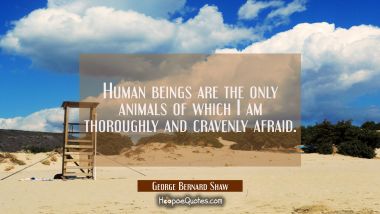 Human beings are the only animals of which I am thoroughly and cravenly afraid.
