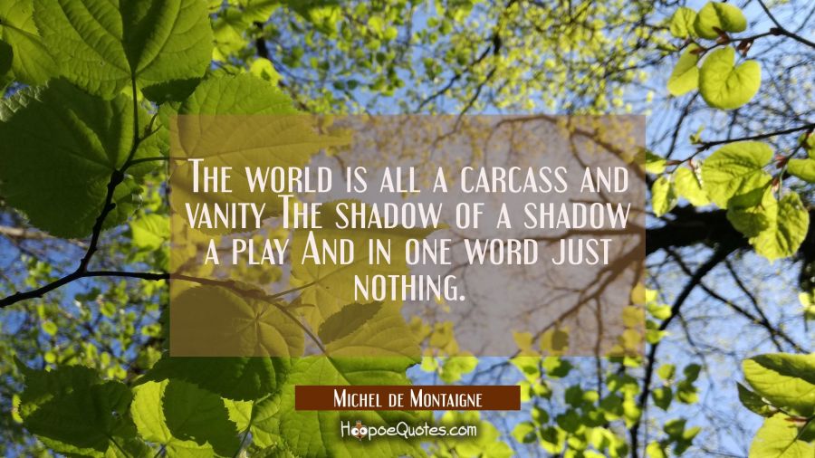 The world is all a carcass and vanity The shadow of a shadow a play And in one word just nothing. Michel de Montaigne Quotes