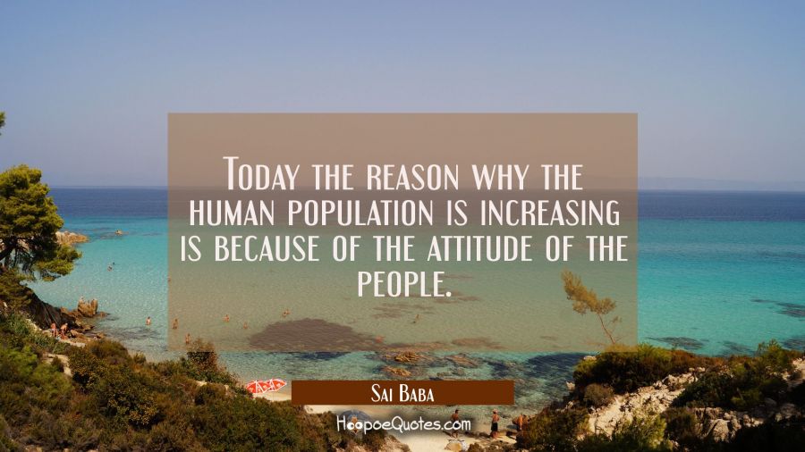 Today the reason why the human population is increasing is because of the attitude of the people. Sai Baba Quotes