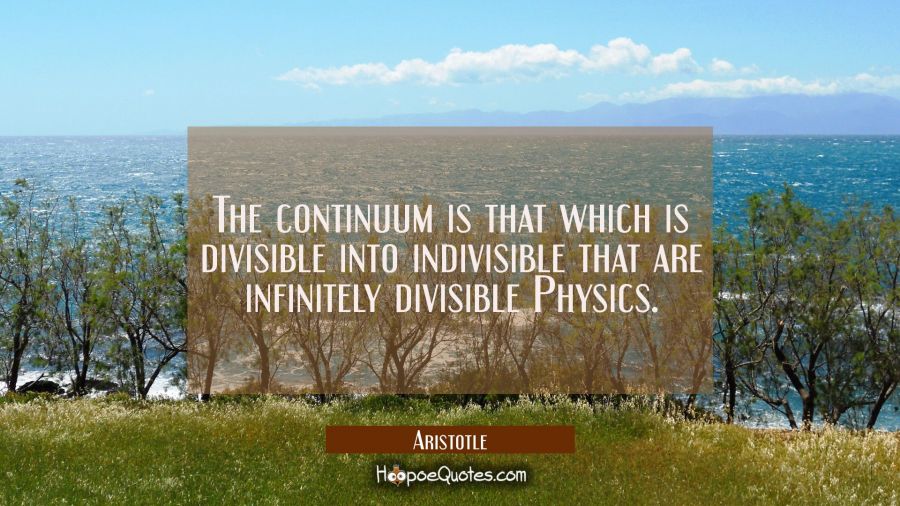 The continuum is that which is divisible into indivisible that are infinitely divisible Physics. Aristotle Quotes
