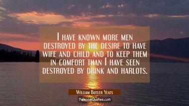 I have known more men destroyed by the desire to have wife and child and to keep them in comfort th