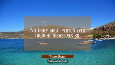 No truly great person ever thought themselves so. William Hazlitt Quotes