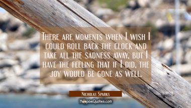 There are moments when I wish I could roll back the clock and take all the sadness away, but I have the feeling that if I did, the joy would be gone as well. Nicholas Sparks Quotes