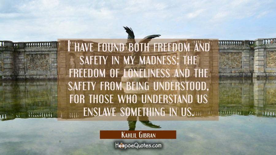 I have found both freedom and safety in my madness; the freedom of loneliness and the safety from being understood, for those who understand us enslave something in us. Kahlil Gibran Quotes