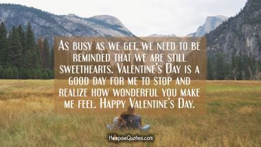 As busy as we get, we need to be reminded that we are still sweethearts. Valentine&#039;s Day is a good day for me to stop and realize how wonderful you make me feel. Happy Valentine&#039;s Day. Valentine's Day Quotes