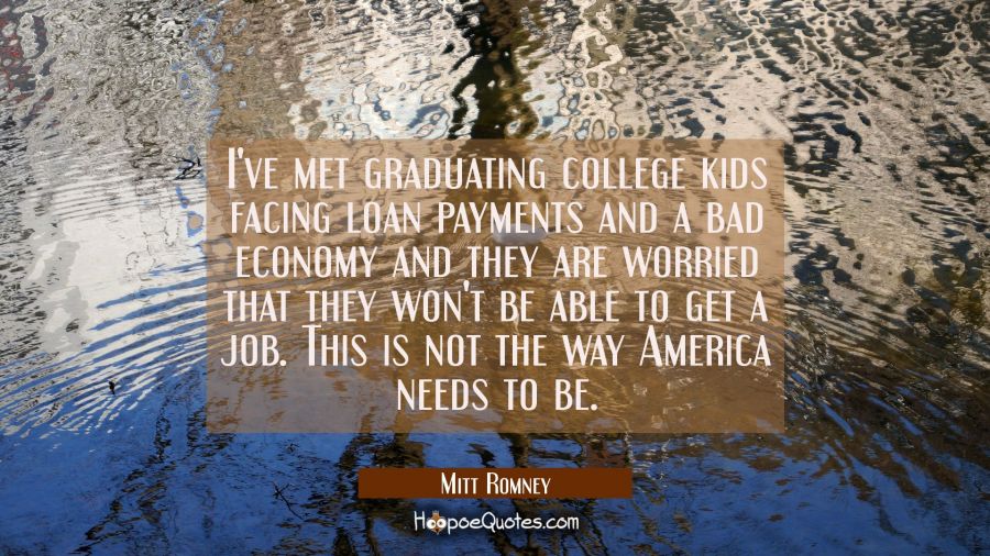 I've met graduating college kids facing loan payments and a bad economy and they are worried that t Mitt Romney Quotes