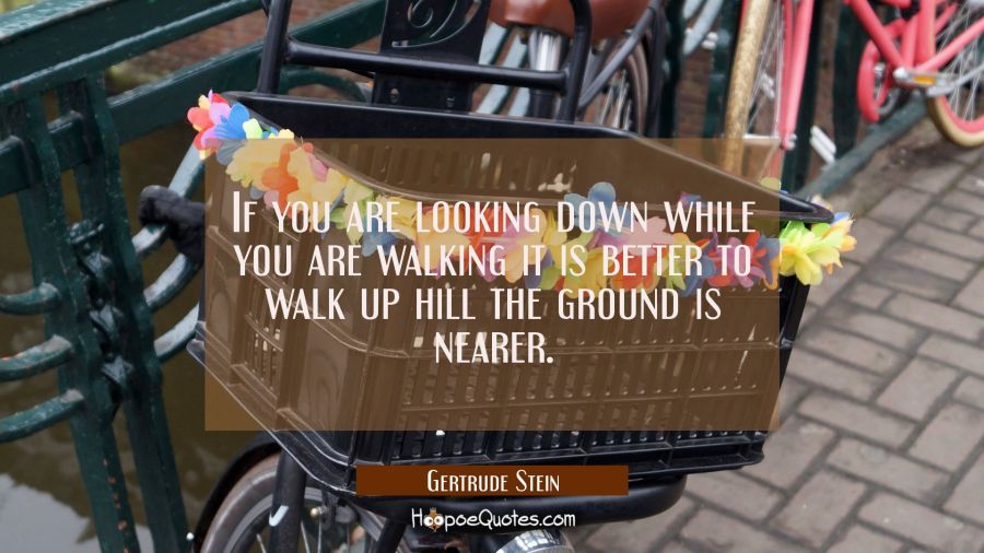 If you are looking down while you are walking it is better to walk up hill the ground is nearer. Gertrude Stein Quotes