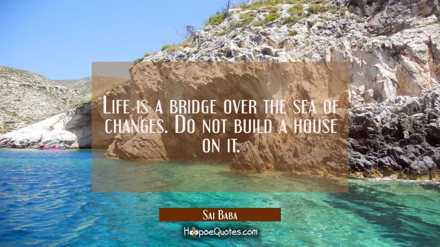 Life is a bridge over the sea of changes. Do not build a house on it. Sai Baba Quotes