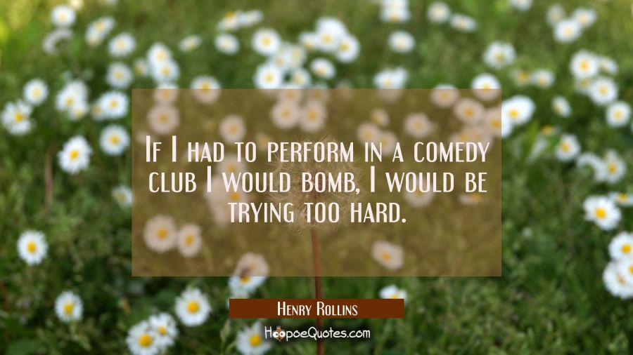 If I had to perform in a comedy club I would bomb, I would be trying too hard. Henry Rollins Quotes