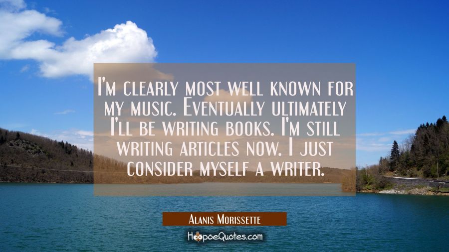 I'm clearly most well known for my music. Eventually ultimately I'll be writing books. I'm still wr Alanis Morissette Quotes