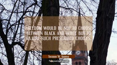 Freedom would be not to choose between black and white but to abjure such prescribed choices. Theodor W. Adorno Quotes