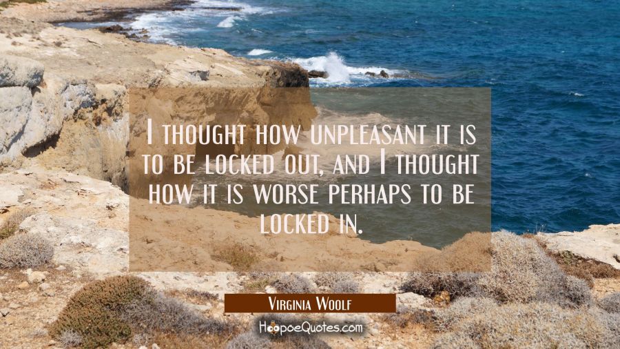 I thought how unpleasant it is to be locked out, and I thought how it is worse perhaps to be locked Virginia Woolf Quotes