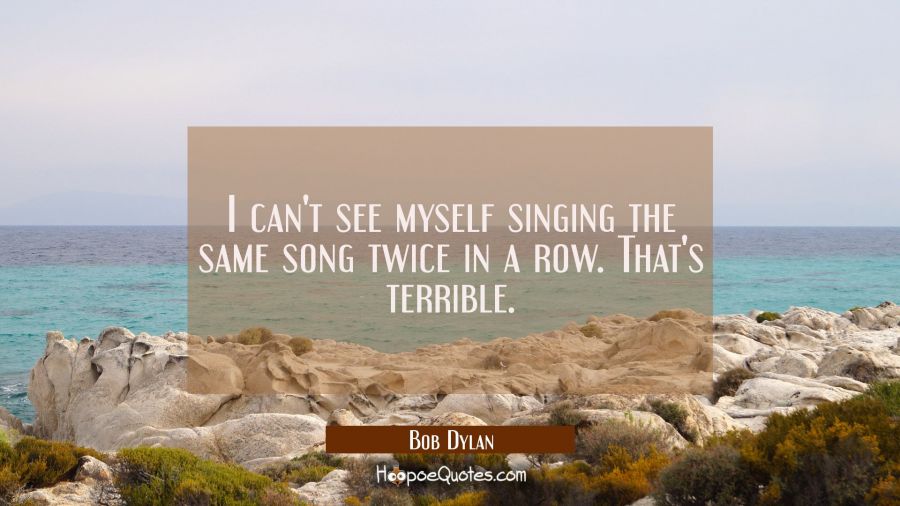 I can't see myself singing the same song twice in a row. That's terrible. Bob Dylan Quotes