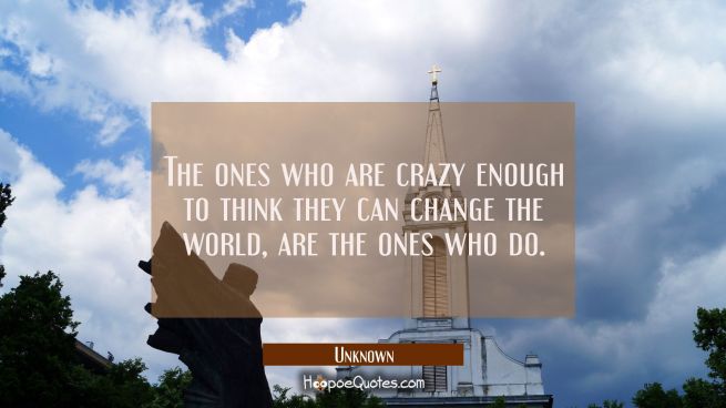 The ones who are crazy enough to think they can change the world, are the ones who do.