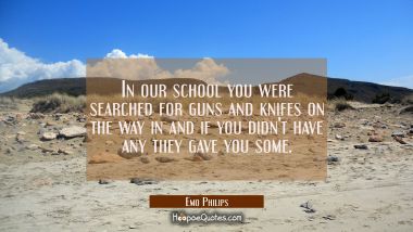 In our school you were searched for guns and knifes on the way in and if you didn&#039;t have any they g
