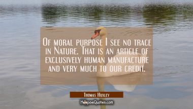 Of moral purpose I see no trace in Nature. That is an article of exclusively human manufacture and  Thomas Huxley Quotes