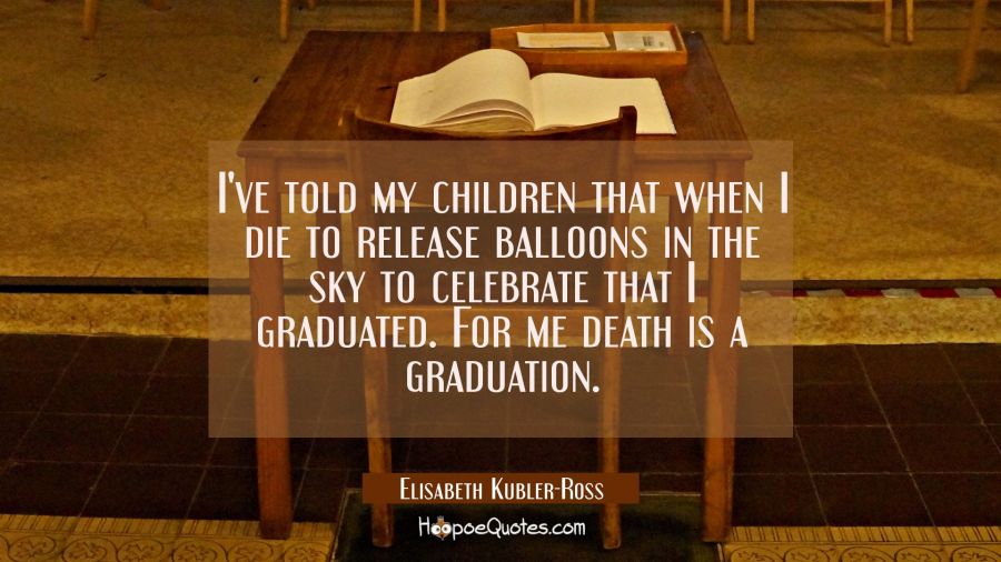 I've told my children that when I die to release balloons in the sky to celebrate that I graduated. Elisabeth Kubler-Ross Quotes